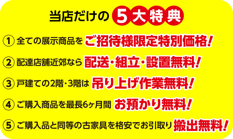展示品全品を当店ご招待様限定特別価格で販売。配送・組立・設置無料。戸建の2階・3階は吊り上げ無料。最長6カ月間お預かり無料。同等の古家具を格安でお引き取りなど、当店だけの5大特典をご用意。