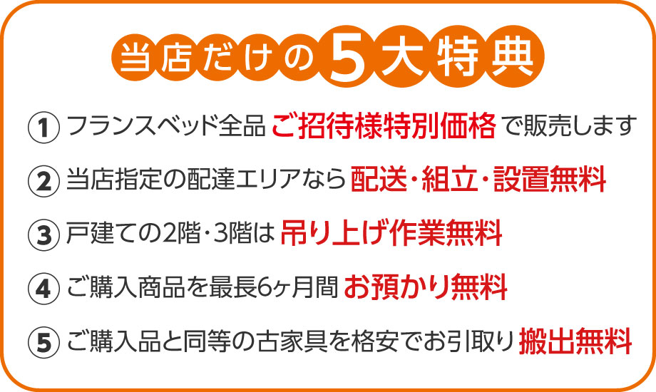 展示品全品を当店ご招待様限定特別価格で販売。配送・組立・設置無料。戸建の2階・3階は吊り上げ無料。最長6カ月間お預かり無料。同等の古家具を格安でお引き取りなど、当店だけの5大特典をご用意。