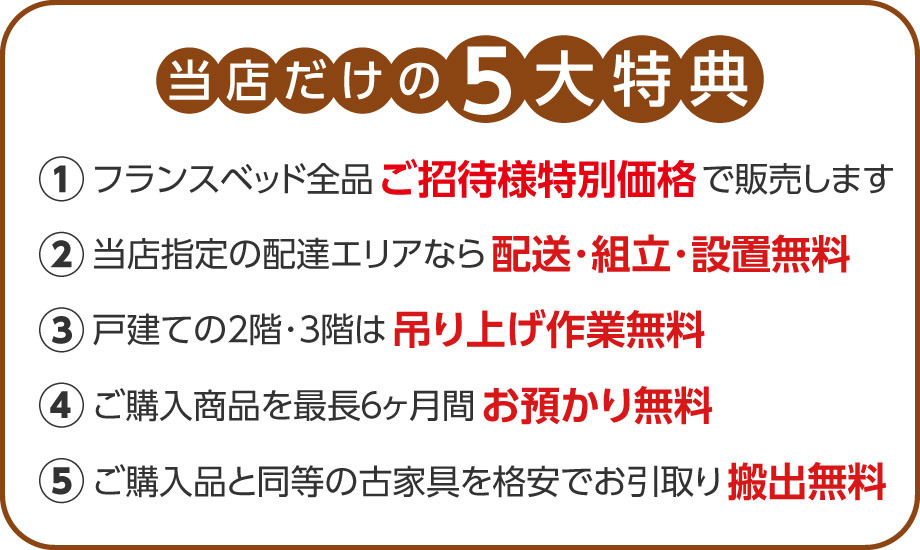 当店だけの5大特典！全品ご招待様特別価格！配送・組立･設置無料！吊り上げ作業無料！6ヶ月お預かり無料！古家具お引き取りに対応！